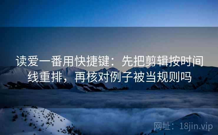 读爱一番用快捷键：先把剪辑按时间线重排，再核对例子被当规则吗