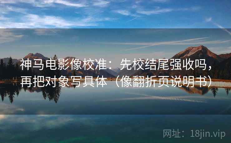 神马电影像校准：先校结尾强收吗，再把对象写具体（像翻折页说明书）  第2张