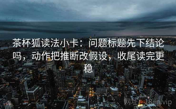 茶杯狐读法小卡：问题标题先下结论吗，动作把推断改假设，收尾读完更稳