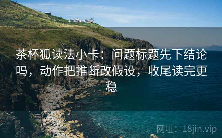 茶杯狐读法小卡：问题标题先下结论吗，动作把推断改假设，收尾读完更稳  第2张