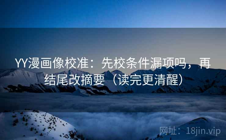 YY漫画像校准：先校条件漏项吗，再结尾改摘要（读完更清醒）
