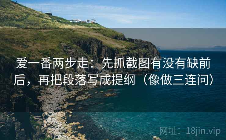 爱一番两步走：先抓截图有没有缺前后，再把段落写成提纲（像做三连问）