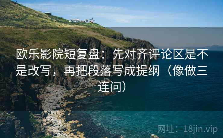 欧乐影院短复盘：先对齐评论区是不是改写，再把段落写成提纲（像做三连问）