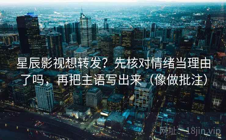星辰影视想转发？先核对情绪当理由了吗，再把主语写出来（像做批注）