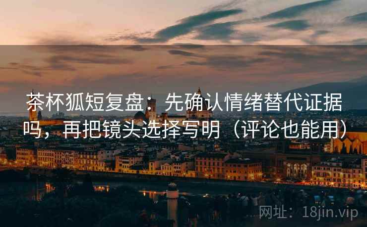 茶杯狐短复盘：先确认情绪替代证据吗，再把镜头选择写明（评论也能用）  第2张