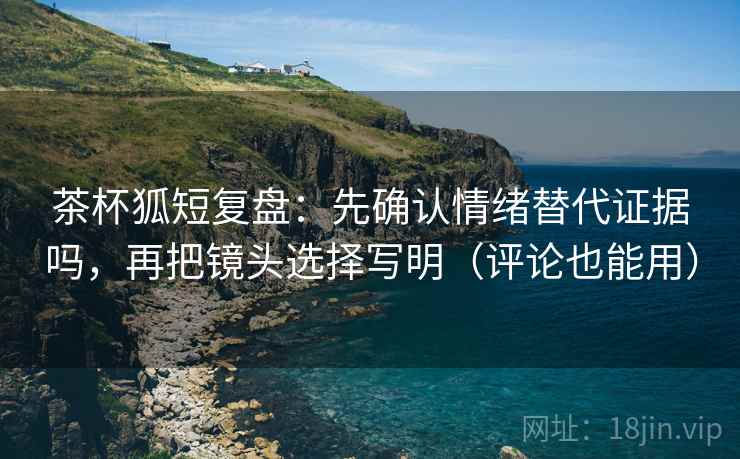 茶杯狐短复盘：先确认情绪替代证据吗，再把镜头选择写明（评论也能用）