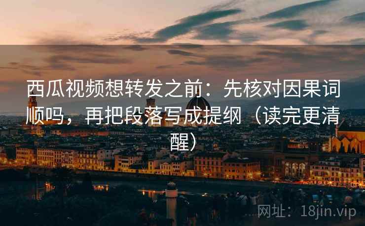 西瓜视频想转发之前：先核对因果词顺吗，再把段落写成提纲（读完更清醒）