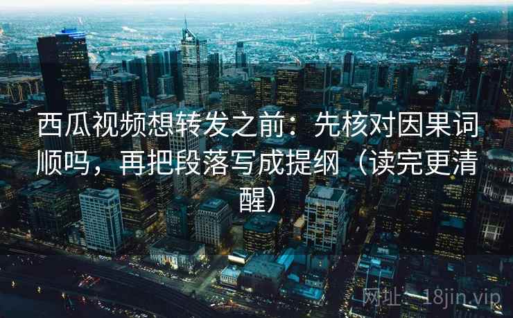 西瓜视频想转发之前：先核对因果词顺吗，再把段落写成提纲（读完更清醒）  第2张