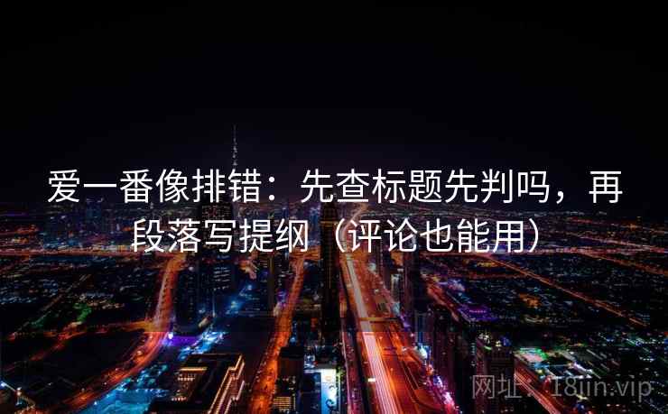 爱一番像排错：先查标题先判吗，再段落写提纲（评论也能用）