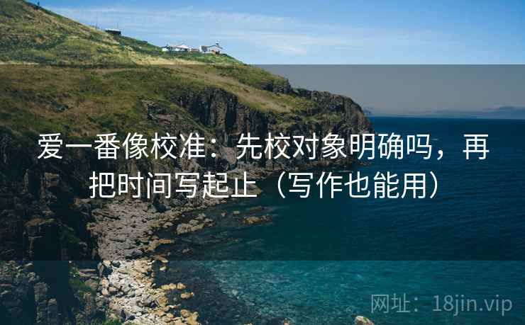 爱一番像校准：先校对象明确吗，再把时间写起止（写作也能用）