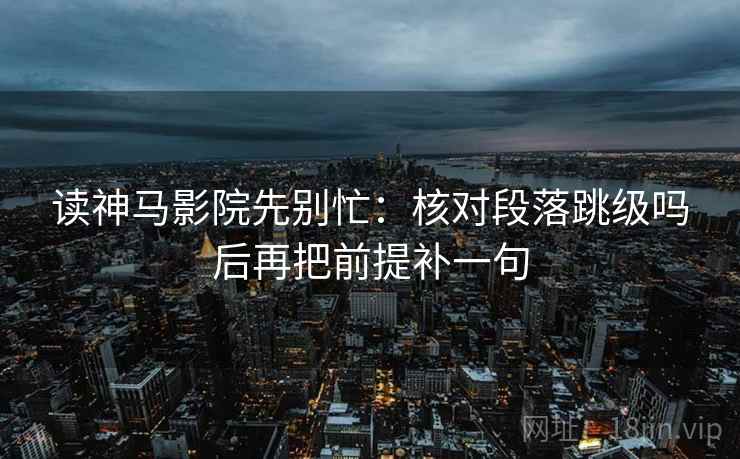 读神马影院先别忙：核对段落跳级吗后再把前提补一句