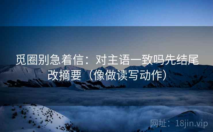 觅圈别急着信：对主语一致吗先结尾改摘要（像做读写动作）