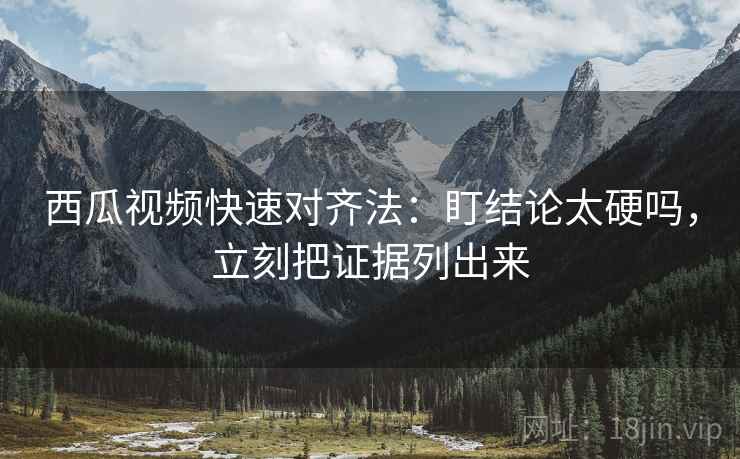 西瓜视频快速对齐法：盯结论太硬吗，立刻把证据列出来