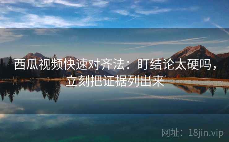 西瓜视频快速对齐法：盯结论太硬吗，立刻把证据列出来  第2张