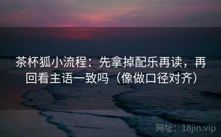 茶杯狐小流程：先拿掉配乐再读，再回看主语一致吗（像做口径对齐）