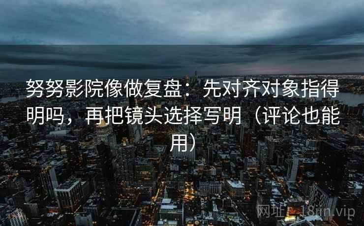 努努影院像做复盘：先对齐对象指得明吗，再把镜头选择写明（评论也能用）