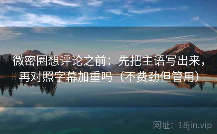 微密圈想评论之前：先把主语写出来，再对照字幕加重吗（不费劲但管用）