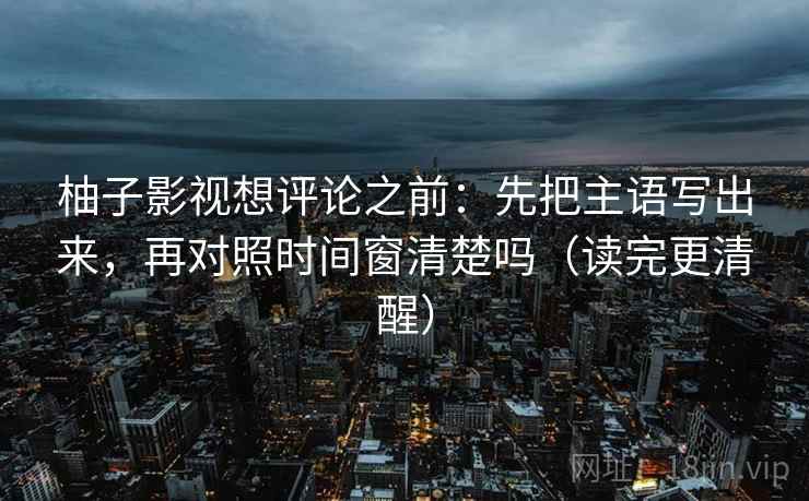 柚子影视想评论之前：先把主语写出来，再对照时间窗清楚吗（读完更清醒）  第2张