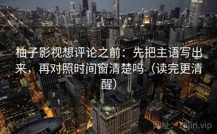 柚子影视想评论之前：先把主语写出来，再对照时间窗清楚吗（读完更清醒）