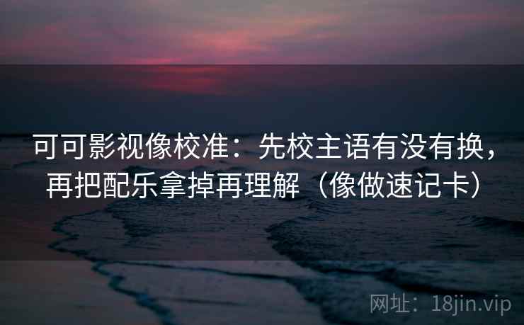 可可影视像校准：先校主语有没有换，再把配乐拿掉再理解（像做速记卡）