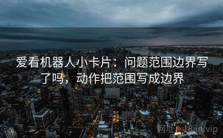 爱看机器人小卡片：问题范围边界写了吗，动作把范围写成边界