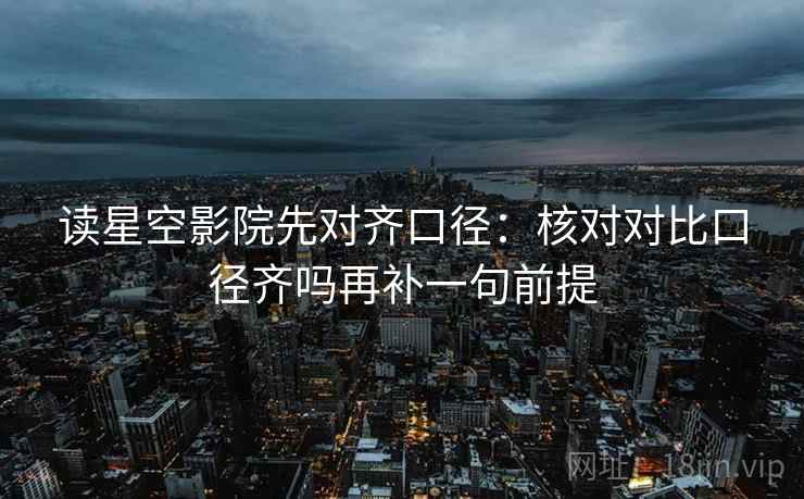 读星空影院先对齐口径：核对对比口径齐吗再补一句前提