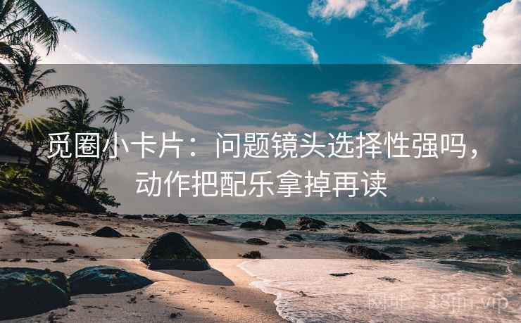觅圈小卡片：问题镜头选择性强吗，动作把配乐拿掉再读  第2张